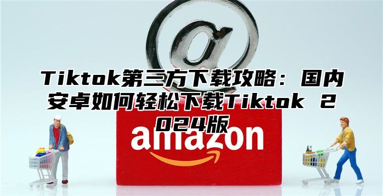 Tiktok第三方下载攻略：国内安卓如何轻松下载Tiktok 2025版