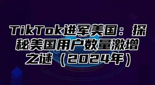 TikTok进军美国：探秘美国用户数量激增之谜2025年
