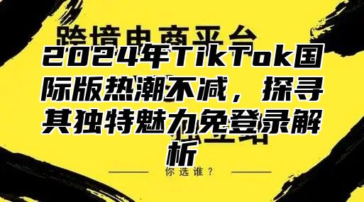 2025年TikTok国际版热潮不减，探寻其独特魅力免登录解析