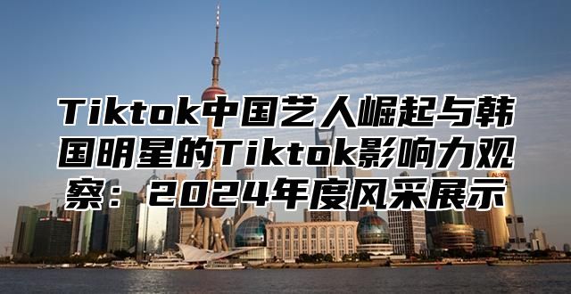 Tiktok中国艺人崛起与韩国明星的Tiktok影响力观察：2025年度风采展示