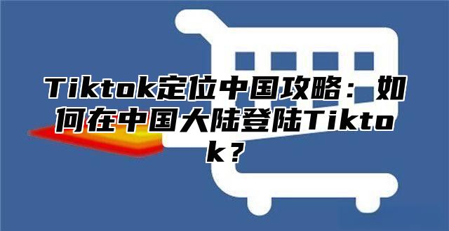 Tiktok定位中国攻略：如何在中国大陆登陆Tiktok？