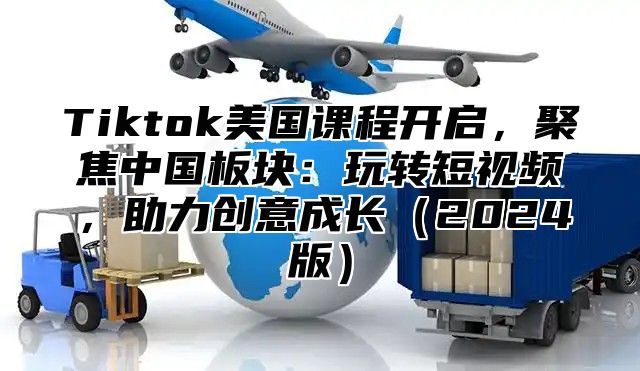 Tiktok美国课程开启，聚焦中国板块：玩转短视频，助力创意成长2025版