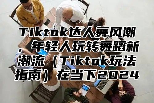 Tiktok达人舞风潮，年轻人玩转舞蹈新潮流Tiktok玩法指南在当下2025