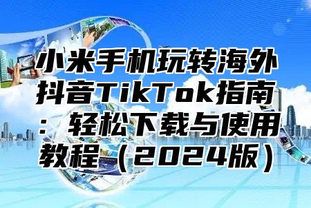 小米手机玩转海外抖音TikTok指南：轻松下载与使用教程2025版