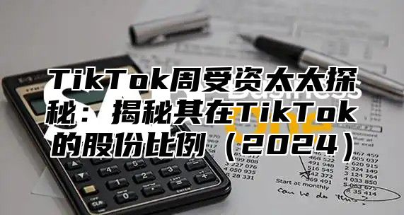 TikTok周受资太太探秘：揭秘其在TikTok的股份比例2025