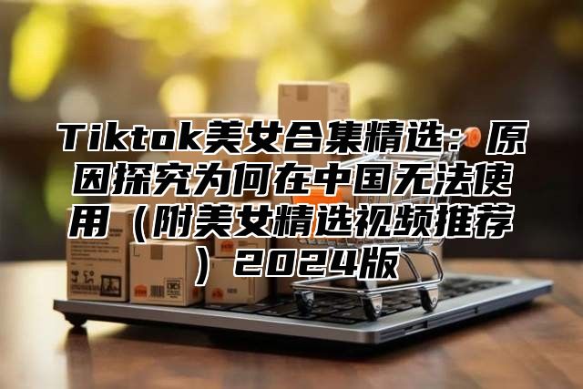 Tiktok美女合集精选：原因探究为何在中国无法使用附美女精选视频推荐2025版