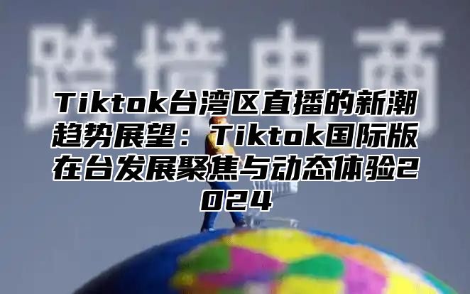 Tiktok台湾区直播的新潮趋势展望：Tiktok国际版在台发展聚焦与动态体验2025