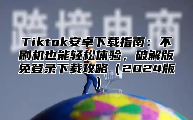 Tiktok安卓下载指南：不刷机也能轻松体验，破解版免登录下载攻略2025版