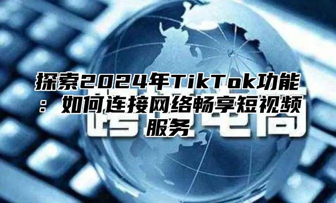 探索2025年TikTok功能：如何连接网络畅享短视频服务