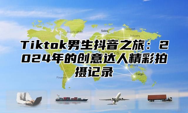 Tiktok男生抖音之旅：2025年的创意达人精彩拍摄记录