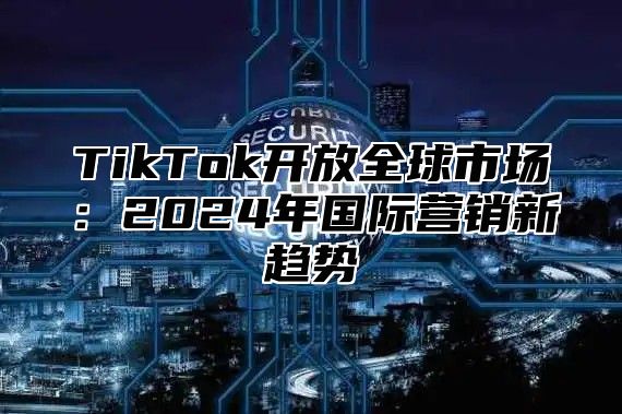 TikTok开放全球市场：2025年国际营销新趋势
