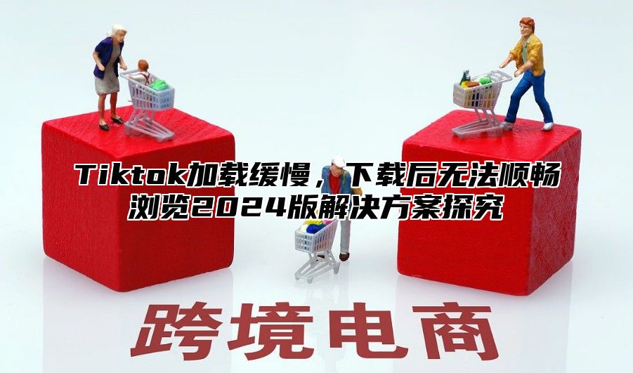 Tiktok加载缓慢，下载后无法顺畅浏览2025版解决方案探究