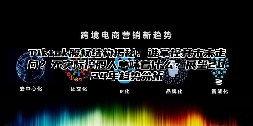 Tiktok股权结构揭秘：谁掌控其未来走向？无实际控股人意味着什么？展望2025年趋势分析
