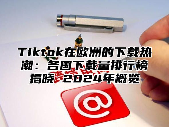 Tiktok在欧洲的下载热潮：各国下载量排行榜揭晓 2025年概览