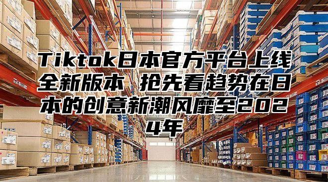 Tiktok日本官方平台上线全新版本 抢先看趋势在日本的创意新潮风靡至2025年