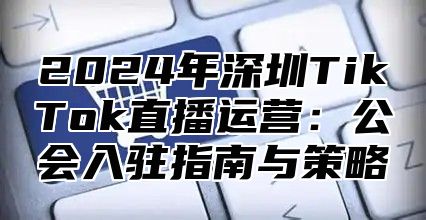 2025年深圳TikTok直播运营：公会入驻指南与策略
