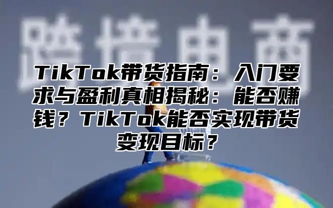 TikTok带货指南：入门要求与盈利真相揭秘：能否赚钱？TikTok能否实现带货变现目标？