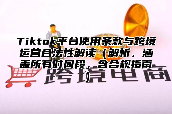 Tiktok平台使用条款与跨境运营合法性解读解析，涵盖所有时间段，含合规指南