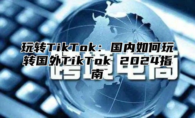 玩转TikTok：国内如何玩转国外TikTok 2025指南