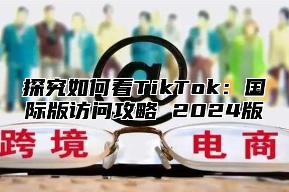 探究如何看TikTok：国际版访问攻略 2025版