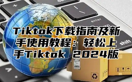 Tiktok下载指南及新手使用教程：轻松上手Tiktok 2025版