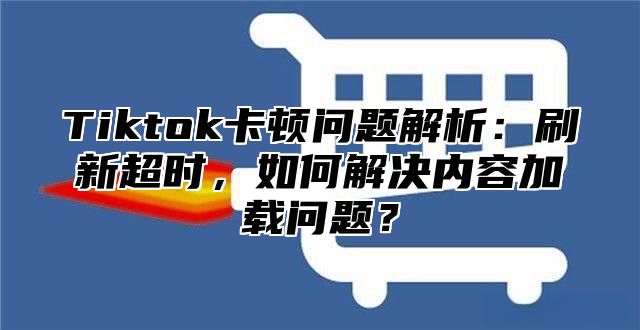 Tiktok卡顿问题解析：刷新超时，如何解决内容加载问题？
