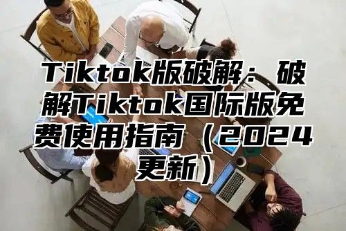 Tiktok版破解：破解Tiktok国际版免费使用指南2025更新