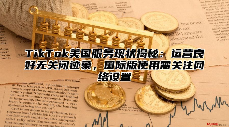 TikTok美国服务现状揭秘：运营良好无关闭迹象，国际版使用需关注网络设置