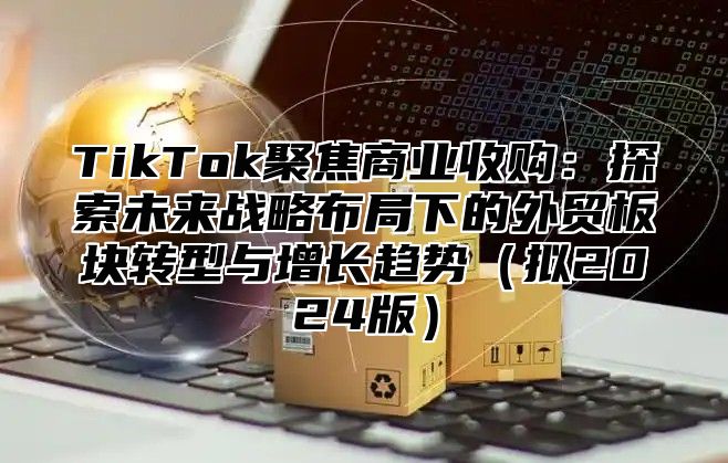 TikTok聚焦商业收购：探索未来战略布局下的外贸板块转型与增长趋势拟2025版