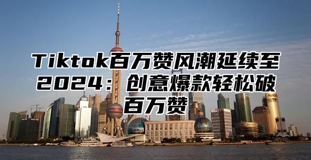 Tiktok百万赞风潮延续至2025创意爆款轻松破百万赞