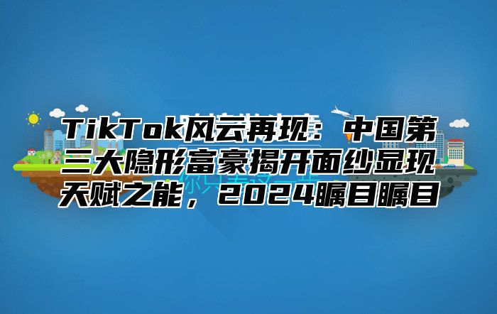 TikTok风云再现：中国第三大隐形富豪揭开面纱显现天赋之能，2025瞩目瞩目
