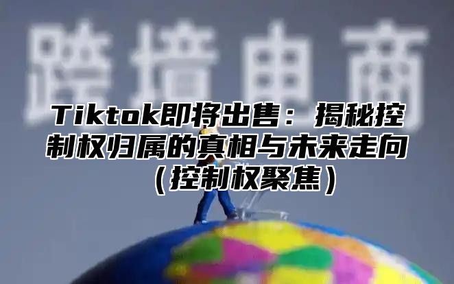 Tiktok即将出售：揭秘控制权归属的真相与未来走向控制权聚焦