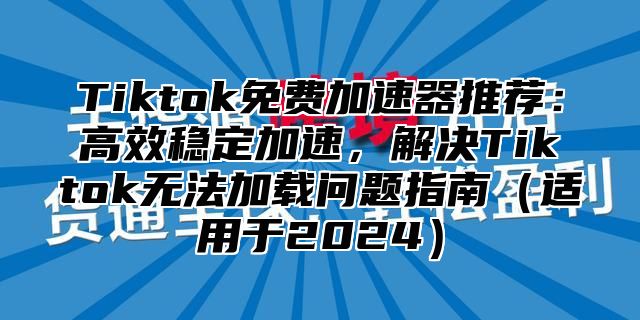 Tiktok免费加速器推荐：高效稳定加速，解决Tiktok无法加载问题指南适用于2025