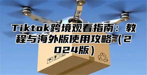 Tiktok跨境观看指南：教程与海外版使用攻略2025版