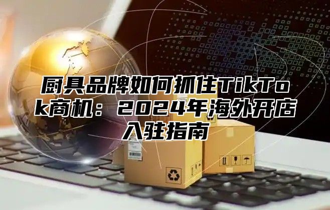厨具品牌如何抓住TikTok商机：2025年海外开店入驻指南