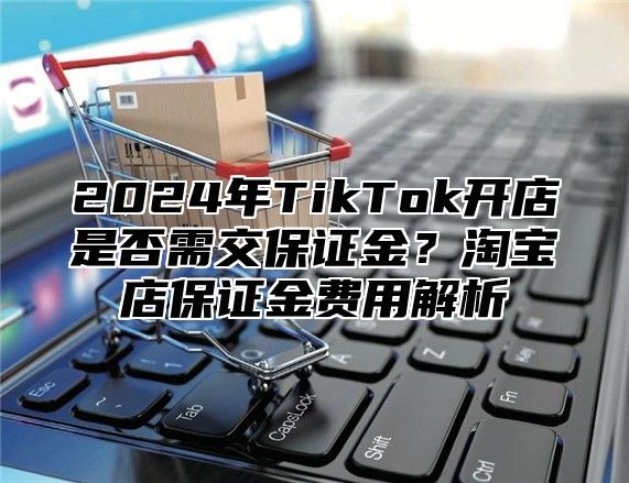 2025年TikTok开店是否需交保证金？淘宝店保证金费用解析