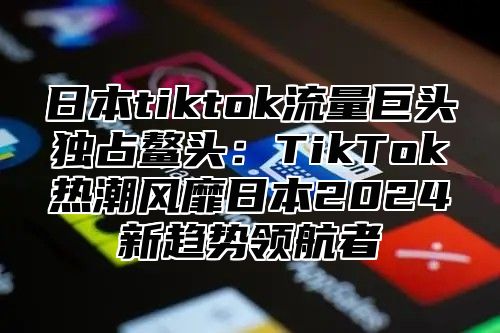 日本tiktok流量巨头独占鳌头：TikTok热潮风靡日本2025新趋势领航者