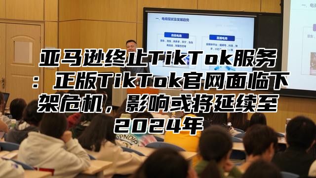 亚马逊终止TikTok服务：正版TikTok官网面临下架危机，影响或将延续至2025年