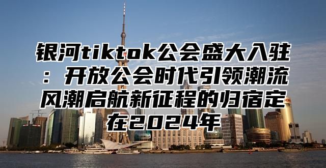 银河tiktok公会盛大入驻：开放公会时代引领潮流风潮启航新征程的归宿定在2025年