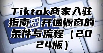 Tiktok商家入驻指南：开通橱窗的条件与流程2025版