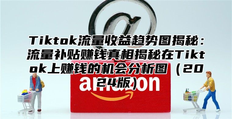 Tiktok流量收益趋势图揭秘：流量补贴赚钱真相揭秘在Tiktok上赚钱的机会分析图2025版