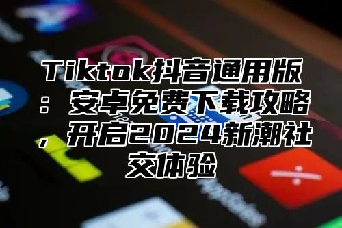 Tiktok抖音通用版：安卓免费下载攻略，开启2025新潮社交体验