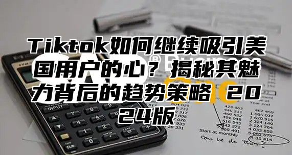 Tiktok如何继续吸引美国用户的心？揭秘其魅力背后的趋势策略 2025版