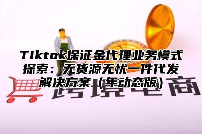 Tiktok保证金代理业务模式探索：无货源无忧一件代发解决方案年动态版