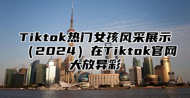 Tiktok热门女孩风采展示2025在Tiktok官网大放异彩