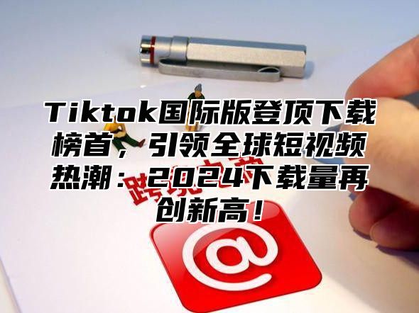 Tiktok国际版登顶下载榜首，引领全球短视频热潮：2025下载量再创新高！