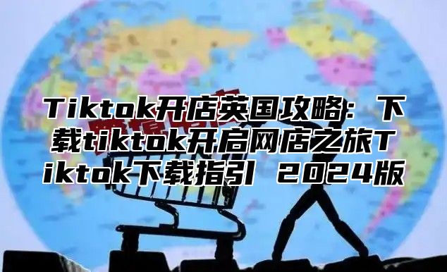 Tiktok开店英国攻略：下载tiktok开启网店之旅Tiktok下载指引 2025版
