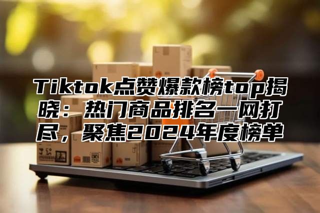 Tiktok点赞爆款榜top揭晓：热门商品排名一网打尽，聚焦2025年度榜单