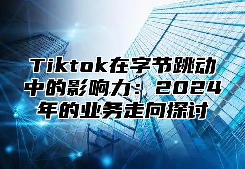 Tiktok在字节跳动中的影响力：2025年的业务走向探讨