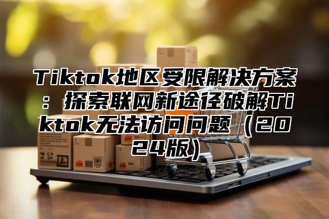 Tiktok地区受限解决方案：探索联网新途径破解Tiktok无法访问问题2025版